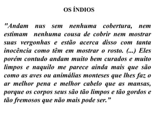 "Andam nus sem nenhuma cobertura, nem estimam  nenhuma cousa de cobrir nem mostrar suas vergonhas e estão acerca disso com tanta inocência como têm em mostrar o rosto. (...) Eles porém contudo andam muito bem curados e muito limpos e naquilo me parece ainda mais que são como as aves ou animálias monteses que lhes faz o ar melhor pena e melhor cabelo que as mansas, porque os corpos seus são tão limpos e tão gordos e tão fremosos que não mais pode ser.” OS ÍNDIOS 