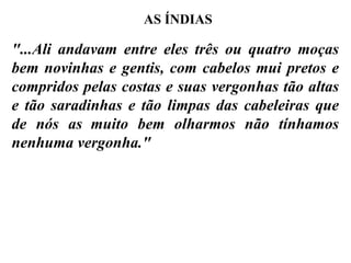 "...Ali andavam entre eles três ou quatro moças bem novinhas e gentis, com cabelos mui pretos e compridos pelas costas e suas vergonhas tão altas e tão saradinhas e tão limpas das cabeleiras que de nós  as   muito bem olharmos não tínhamos nenhuma vergonha." AS ÍNDIAS 