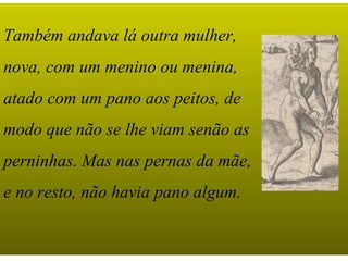 Também andava lá outra mulher,
nova, com um menino ou menina,
atado com um pano aos peitos, de
modo que não se lhe viam senão as
perninhas. Mas nas pernas da mãe,
e no resto, não havia pano algum.
 
