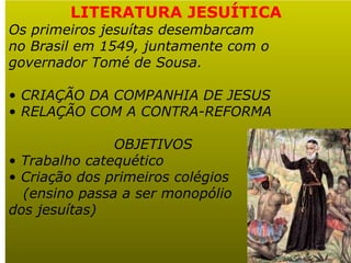 LITERATURA JESUÍTICA
Os primeiros jesuítas desembarcam
no Brasil em 1549, juntamente com o
governador Tomé de Sousa.

• CRIAÇÃO DA COMPANHIA DE JESUS
• RELAÇÃO COM A CONTRA-REFORMA

               OBJETIVOS
• Trabalho catequético
• Criação dos primeiros colégios
  (ensino passa a ser monopólio
dos jesuítas)
 