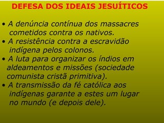 DEFESA DOS IDEAIS JESUÍTICOS

• A denúncia contínua dos massacres
  cometidos contra os nativos.
• A resistência contra a escravidão
  indígena pelos colonos.
• A luta para organizar os índios em
 aldeamentos e missões (sociedade
 comunista cristã primitiva).
• A transmissão da fé católica aos
  indígenas garante a estes um lugar
  no mundo (e depois dele).
 