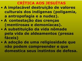 CRÍTICA AOS JESUÍTAS
•   A implacável destruição de valores
    culturais dos indígenas (poligamia,
    a antropofagia e a nudez).
•   A contestação das crenças
    (mentirosas e demoníacas).
•   A substituição da vida nômade
    pela vida de aldeamentos (presas
    fáceis)
•   A adoção de uma religiosidade que
    não podem compreender e que
    domestica seus instintos de defesa.
 