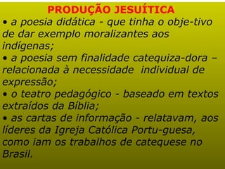 PRODUÇÃO JESUÍTICA
• a poesia didática - que tinha o obje-tivo
de dar exemplo moralizantes aos
indígenas;
• a poesia sem finalidade catequiza-dora –
relacionada à necessidade individual de
expressão;
• o teatro pedagógico - baseado em textos
extraídos da Bíblia;
• as cartas de informação - relatavam, aos
líderes da Igreja Católica Portu-guesa,
como iam os trabalhos de catequese no
Brasil.
 