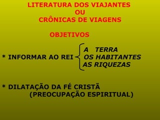 LITERATURA DOS VIAJANTES
                 OU
         CRÔNICAS DE VIAGENS

           OBJETIVOS

                    A TERRA
* INFORMAR AO REI   OS HABITANTES
                    AS RIQUEZAS


* DILATAÇÃO DA FÉ CRISTÃ
       (PREOCUPAÇÃO ESPIRITUAL)
 