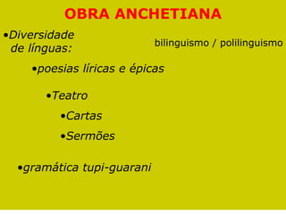 OBRA ANCHETIANA
•Diversidade
                            bilinguismo / polilinguismo
 de línguas:
    •poesias líricas e épicas

       •Teatro
         •Cartas
         •Sermões

  •gramática tupi-guarani
 
