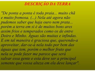 DESCRIÇÃO DA TERRA

"De ponta a ponta é toda praia... muito chã
e muito fremosa. (...) Nela até agora não
pudemos saber que haja ouro nem prata...
porém a terra em si é de muitos bons ares
assim frios e temperados como os de entre
Doiro e Minho. Águas são muitas e infindas.
E em tal maneira é graciosa que, querendo-a
aproveitar, dar-se-á nela todo por bem das
águas que tem, porém o melhor fruto que
nela se pode fazer me parece que será
salvar essa gente e esta deve ser a principal
semente que vossa alteza em ela deve lançar".
 