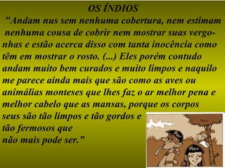 OS ÍNDIOS
 "Andam nus sem nenhuma cobertura, nem estimam
 nenhuma cousa de cobrir nem mostrar suas vergo-
nhas e estão acerca disso com tanta inocência como
têm em mostrar o rosto. (...) Eles porém contudo
andam muito bem curados e muito limpos e naquilo
me parece ainda mais que são como as aves ou
animálias monteses que lhes faz o ar melhor pena e
melhor cabelo que as mansas, porque os corpos
seus são tão limpos e tão gordos e
tão fermosos que
não mais pode ser.”
 
