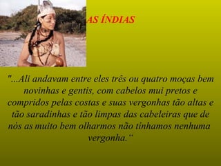 AS ÍNDIAS




"...Ali andavam entre eles três ou quatro moças bem
     novinhas e gentis, com cabelos mui pretos e
compridos pelas costas e suas vergonhas tão altas e
 tão saradinhas e tão limpas das cabeleiras que de
nós as muito bem olharmos não tínhamos nenhuma
                     vergonha.“
 