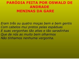 PARÓDIA FEITA POR OSWALD DE
             ANDRADE
       MENINAS DA GARE


Eram três ou quatro moças bem e bem gentis
Com cabelos mui pretos pelas espáduas
E suas vergonhas tão altas e tão saradinhas
Que de nós as muito bem olharmos
Não tínhamos nenhuma vergonha.
 