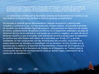 La Gerencia de Planeamiento y Desarrollo de Producto, a través de la unidad de Competitividad y Calidad, es la encargada de revisión y aprobación técnica de la documentación contenida en las solicitudes de beneficios de la referida Ley. La solicitud es remitida por la Secretaría General de la Secretaria de Turismo y una vez recibida en la Gerencia, se lleva a cabo el siguiente procedimiento: Se procede a verificar que la documentación (estudio económico y planos) este completa y conforme a Ley; una vez evacuado el paso anterior, se procede a ponerse de acuerdo con el apoderado legal del proyecto, para practicar la inspección de campo al mismo, posteriormente se elabora un informe de la inspección realizada y se pasa al dictamen técnico de la solicitud el cual puede ser positivo o negativo, en caso de ser el dictamen positivo y que el proyecto este solicitando bienes y equipo para su operación, se verifica que este listado este dentro de lo permitido por la Ley LIT; y que las cantidades se han congruentes con las dimensiones del proyecto; evacuados los pasos anteriores se devuelve el expediente con su dictamen técnico firmado por la persona que lo elaboró y el Gerente de Planeamiento y Desarrollo de Producto a la Secretaría General de la Secretaría de Estado en el Despacho de Turismo para la continuación del trámite correspondiente (Que es opinión legal y elaboración de la resolución de beneficios LIT). 