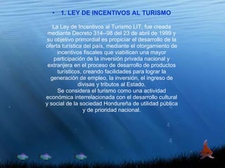 1. LEY DE INCENTIVOS AL TURISMO La Ley de Incentivos al Turismo LIT, fue creada mediante Decreto 314--98 del 23 de abril de 1999 y su objetivo primordial es propiciar el desarrollo de la oferta turística del país, mediante el otorgamiento de incentivos fiscales que viabilicen una mayor participación de la inversión privada nacional y extranjera en el proceso de desarrollo de productos turísticos, creando facilidades para lograr la generación de empleo, la inversión, el ingreso de divisas y tributos al Estado. Se considera el turismo como una actividad económica interrelacionada con el desarrollo cultural y social de la sociedad Hondureña de utilidad pública y de prioridad nacional. 