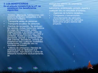 3. LOS BENEFICIARIOS En el artículo número 8 de la LIT, se establecen los beneficiarios siguientes:   Hoteles, albergues, habitaciones con sistema de tiempo compartido o de operación hotelera. Transporte aéreo de personas. Transporte acuático de personas. Centros de recreación. Se excluyen los casinos, clubes nocturnos, centros de juego de maquinitas, video, tragamonedas o similares, salas de cine, televisión, televisión por cable y similares, clubes privados, billares, gimnasios, saunas y similares (SPA), café Internet, discotecas, centros de enseñanza bajo cualquier modalidad, fundaciones y cualquier otro no vinculado al turismo. Talleres de artesanos y tiendas de artesanía que se dediquen a la elaboración, manufactura o venta de artesanía hondureña exclusivamente, se excluye los talleres de carpintería, ebanistería, balconería, enderezado, pintado, joyería y cualquier otro no vinculado al turismo. Agencias de turismo receptivo. Congresos y convenciones. Arrendamiento de vehículos automotores para los vehículos destinados al giro estricto del proyecto. 
