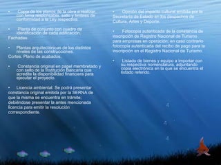 Copia de los planos de la obra a realizar, con firma responsable, sello y timbres de conformidad a la Ley respectiva. Planta de conjunto con cuadro de identificación de cada edificación. Fachadas. Plantas arquitectónicas de los distintos niveles de las construcciones. Cortes. Plano de acabados. Constancia original en papel membretado y con sello de la Institución Bancaria que acredite la disponibilidad financiera para ejecutar el proyecto. Licencia ambiental. Se podrá presentar constancia original emitida por la SERNA de que la misma se encuentra en trámite; debiéndose presentar la antes mencionada licencia para emitir la resolución correspondiente. Opinión del impacto cultural emitida por la Secretaría de Estado en los despachos de Cultura, Artes y Deporte. Fotocopia autenticada de la constancia de inscripción de Registro Nacional de Turismo para empresas en operación; en caso contrario fotocopia autenticada del recibo de pago para la inscripción en el Registro Nacional de Turismo. Listado de bienes y equipo a importar con su respectiva nomenclatura, adjuntando copia electrónica en la que se encuentra el listado referido. 