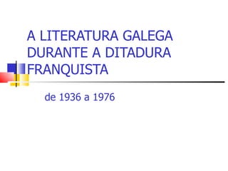 A LITERATURA GALEGA DURANTE A DITADURA FRANQUISTA de 1936 a 1976 