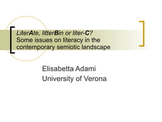 Liter A te, litter B in or liter- C ?  Some issues on literacy in the contemporary semiotic landscape   Elisabetta Adami University of Verona [email_address] Stellar - Alpine Rendez-Vous - 30th November to 3rd December  Workshop:  Technology-enhanced learning in the context of technological, societal and cultural transformation Session: Literacy  (J. Cook, E. Adami, M. Boeck)      
