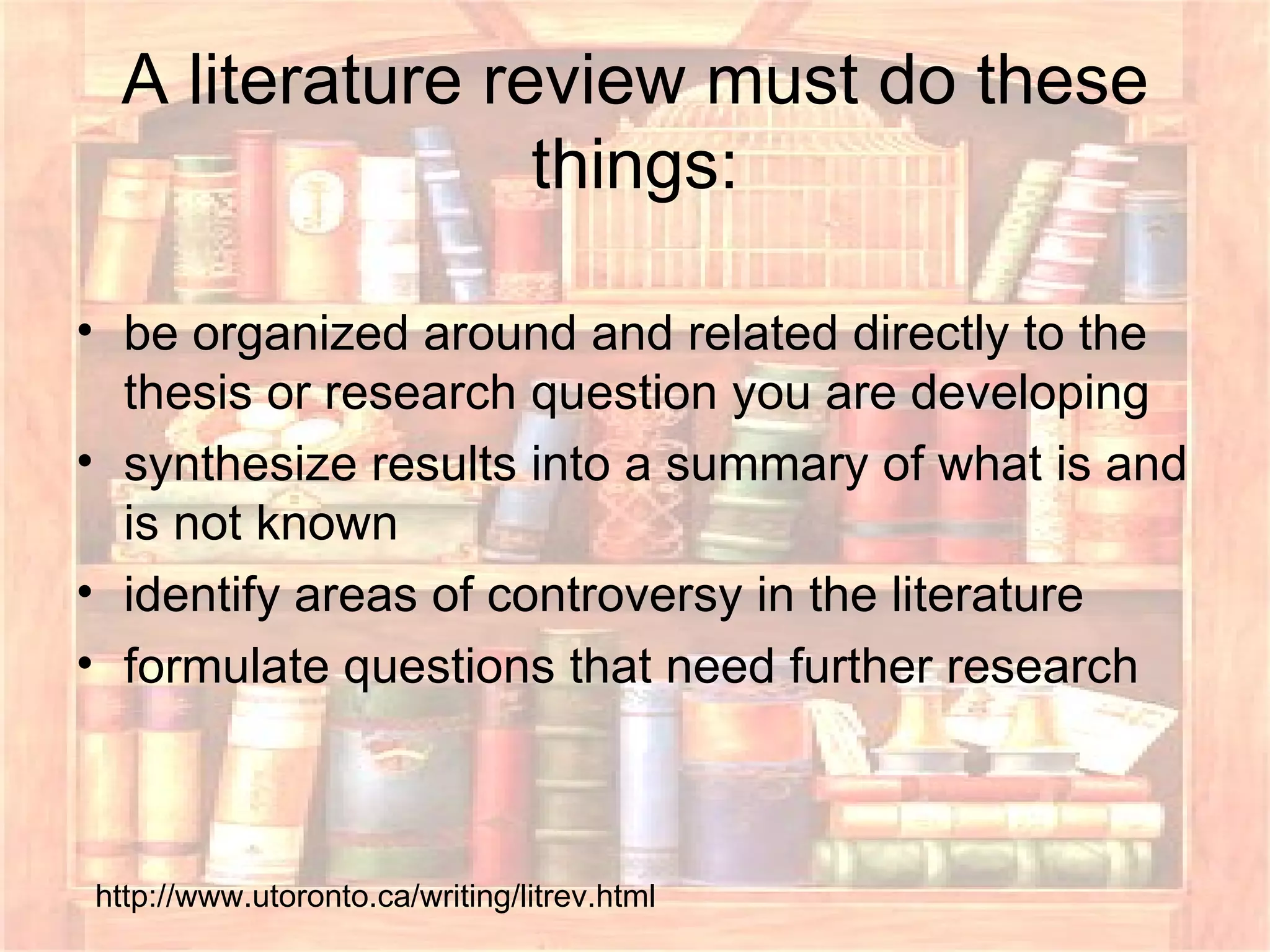 A literature review must do these things: be organized around and related directly to the thesis or research question you are developing  synthesize results into a summary of what is and is not known  identify areas of controversy in the literature  formulate questions that need further research  http://www.utoronto.ca/writing/litrev.html 