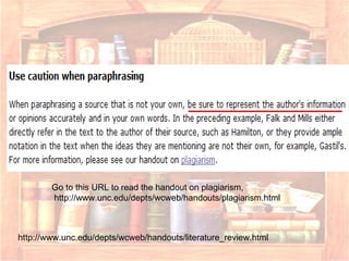 http://www.unc.edu/depts/wcweb/handouts/literature_review.html Go to this URL to read the handout on plagiarism, http://www.unc.edu/depts/wcweb/handouts/plagiarism.html 