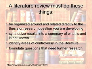 A literature review must do these things: be organized around and related directly to the thesis or research question you are developing  synthesize results into a summary of what is and is not known  identify areas of controversy in the literature  formulate questions that need further research  http://www.utoronto.ca/writing/litrev.html 