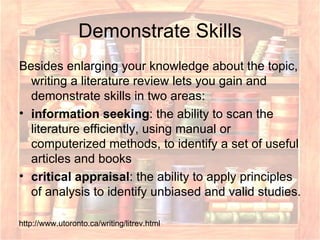 Demonstrate Skills Besides enlarging your knowledge about the topic, writing a literature review lets you gain and demonstrate skills in two areas:  information seeking : the ability to scan the literature efficiently, using manual or computerized methods, to identify a set of useful articles and books  critical appraisal : the ability to apply principles of analysis to identify unbiased and valid studies.  http://www.utoronto.ca/writing/litrev.html 