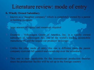 6. Wholly Owned Subsidiary
 known as a “daughter company” which is completely owned by a parent
or holding company.
 large amount of capital and resources required
 Example : Volkswagen Group of America, Inc. is a wholly owned
subsidiary of Volkswagen AG, one of the world’s leading automobile
manufacturers and the largest car producer in Europe
 Unlike the other mode of entry, this one is different since the parent
company exercise full control and ownership over the subsidiary.
 This one is more applicable for the international production theories
since the production facility will be set up in the foreign country
 
