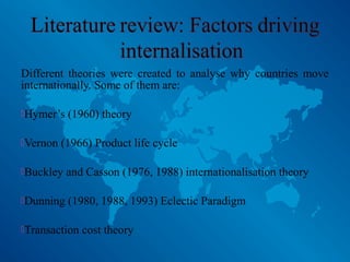 Different theories were created to analyse why countries move
internationally. Some of them are:
Hymer’s (1960) theory
Vernon (1966) Product life cycle
Buckley and Casson (1976, 1988) internationalisation theory
Dunning (1980, 1988, 1993) Eclectic Paradigm
Transaction cost theory
 