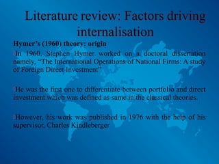 Hymer’s (1960) theory: origin
In 1960, Stephen Hymer worked on a doctoral dissertation
namely, “The International Operations of National Firms: A study
of Foreign Direct Investment”
He was the first one to differentiate between portfolio and direct
investment which was defined as same in the classical theories.
However, his work was published in 1976 with the help of his
supervisor, Charles Kindleberger
 