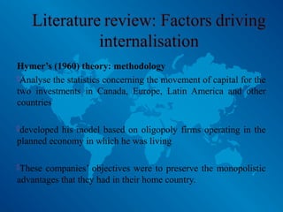 Hymer’s (1960) theory: methodology
Analyse the statistics concerning the movement of capital for the
two investments in Canada, Europe, Latin America and other
countries
developed his model based on oligopoly firms operating in the
planned economy in which he was living
These companies’ objectives were to preserve the monopolistic
advantages that they had in their home country.
 