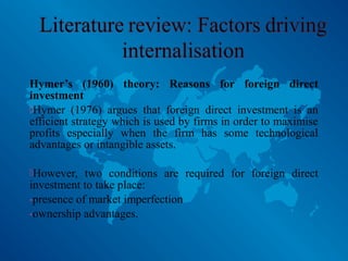 Hymer’s (1960) theory: Reasons for foreign direct
investment
Hymer (1976) argues that foreign direct investment is an
efficient strategy which is used by firms in order to maximise
profits especially when the firm has some technological
advantages or intangible assets.
However, two conditions are required for foreign direct
investment to take place:
-presence of market imperfection
-ownership advantages.
 