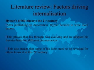 Hymer’s (1960) theory: the 21st
century
After publishing his dissertation, Hymer decided to write more
papers.
This proves that his thought was evolving and he adapted his
theories based on different circumstances.
 This also means that some of his ideas need to be revisited for
others to use it in this 21st
century
 