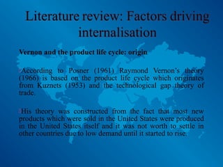 Vernon and the product life cycle: origin
According to Posner (1961) Raymond Vernon’s theory
(1966) is based on the product life cycle which originates
from Kuznets (1953) and the technological gap theory of
trade.
His theory was constructed from the fact that most new
products which were sold in the United States were produced
in the United States itself and it was not worth to settle in
other countries due to low demand until it started to rise.
 