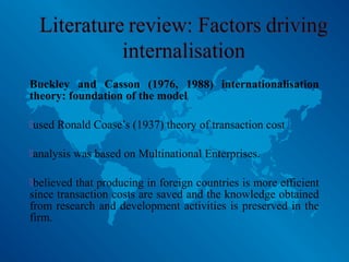 Buckley and Casson (1976, 1988) internationalisation
theory: foundation of the model
used Ronald Coase’s (1937) theory of transaction cost
analysis was based on Multinational Enterprises.
believed that producing in foreign countries is more efficient
since transaction costs are saved and the knowledge obtained
from research and development activities is preserved in the
firm.
 