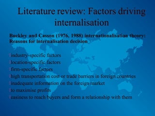 Buckley and Casson (1976, 1988) internationalisation theory:
Reasons for internalisation decision
industry-specific factors
location-specific factors
firm-specific factors
high transportation cost or trade barriers in foreign countries
inadequate information on the foreign market
to maximise profits
easiness to reach buyers and form a relationship with them
 