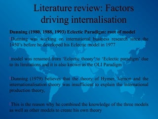 Dunning (1980, 1988, 1993) Eclectic Paradigm: root of model
Dunning was working on international business research since the
1950’s before he developed his Eclectic model in 1977
model was renamed from ‘Eclectic theory’ to ‘Eclectic paradigm’ due
to its limitations and it is also known as the OLI Paradigm
Dunning (1979) believes that the theory of Hymer, Vernon and the
internationalisation theory was insufficient to explain the international
production theory,
This is the reason why he combined the knowledge of the three models
as well as other models to create his own theory
 