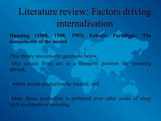 Dunning (1980, 1988, 1993) Eclectic Paradigm: The
components of the model
This theory answers the questions below:
why certain firms are in a favourite position for investing
abroad;
 where would production be located; and
when direct production is preferred over other mode of entry
such as exports or licensing.
 
