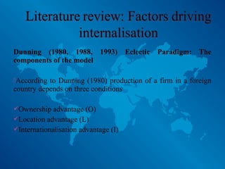 Dunning (1980, 1988, 1993) Eclectic Paradigm: The
components of the model
According to Dunning (1980) production of a firm in a foreign
country depends on three conditions
Ownership advantage (O)
Location advantage (L)
Internationalisation advantage (I)
 