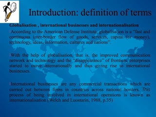 Globalisation , international businesses and internationalisation
According to the American Defense Institute, globalisation is a “fast and
continuous inter-border flow of goods, services, capital (or money),
technology, ideas, information, cultures and nations”.
With the help of globalisation, that is, the improved communication
network and technology and the “disappearance” of frontiers, enterprises
started to move internationally and thus giving rise to international
businesses.
International businesses are any commercial transactions which are
carried out between firms in countries across national borders. This
process of being involved in international operations is known as
internationalisation (Welch and Luostarin, 1988, p.35)
 