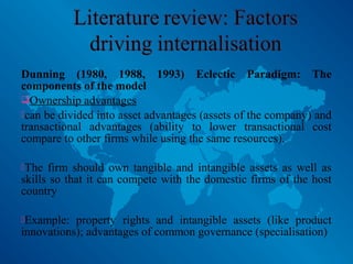 Dunning (1980, 1988, 1993) Eclectic Paradigm: The
components of the model
Ownership advantages
can be divided into asset advantages (assets of the company) and
transactional advantages (ability to lower transactional cost
compare to other firms while using the same resources).
The firm should own tangible and intangible assets as well as
skills so that it can compete with the domestic firms of the host
country
Example: property rights and intangible assets (like product
innovations); advantages of common governance (specialisation)
 