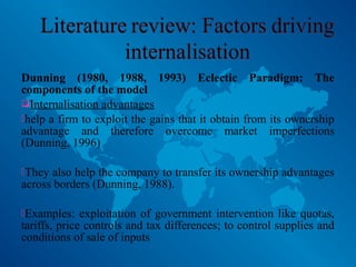 Dunning (1980, 1988, 1993) Eclectic Paradigm: The
components of the model
Internalisation advantages
help a firm to exploit the gains that it obtain from its ownership
advantage and therefore overcome market imperfections
(Dunning, 1996)
They also help the company to transfer its ownership advantages
across borders (Dunning, 1988).
Examples: exploitation of government intervention like quotas,
tariffs, price controls and tax differences; to control supplies and
conditions of sale of inputs
 