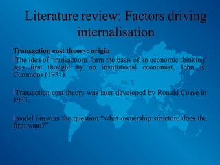 Transaction cost theory: origin
The idea of ‘transactions form the basis of an economic thinking’
was first thought by an institutional economist, John R.
Commons (1931).
Transaction cost theory was later developed by Ronald Coase in
1937.
model answers the question “what ownership structure does the
firm want?”
 