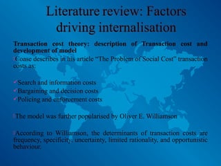 Transaction cost theory: description of Transaction cost and
development of model
Coase describes in his article “The Problem of Social Cost” transaction
costs as:
Search and information costs
Bargaining and decision costs
Policing and enforcement costs
The model was further popularised by Oliver E. Williamson
According to Williamson, the determinants of transaction costs are
frequency, specificity, uncertainty, limited rationality, and opportunistic
behaviour.
 