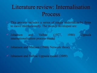  This process includes a series of stages undertaken by firms
to move internationally. The models developed are:
 Johanson and Valhne (1977, 1980) Uppsala
internationalisation process model
 Johanson and Mattson (1988) Network theory
 Johanson and Valhne Uppsala model (2009)
 