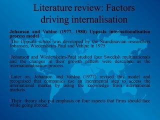 Johanson and Vahlne (1977, 1980) Uppsala internationalisation
process model
The Uppsala school was developed by the Scandinavian researchers
Johanson, Wiedersheim-Paul and Vahlne in 1975
Johanson and Wiedersheim-Paul studied four Swedish multinationals
and the changes in their growth pattern were described as the
internationalisation process.
Later on, Johanson and Vahlne (1977) revised this model and
recognised that companies use an incremental step to access the
international market by using the knowledge from international
markets.
Their theory also put emphasis on four aspects that firms should face
while going abroad.
 
