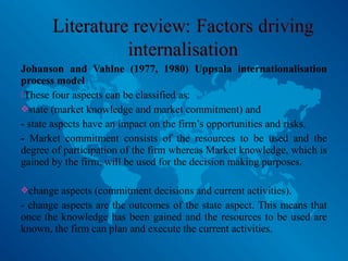 Johanson and Vahlne (1977, 1980) Uppsala internationalisation
process model
These four aspects can be classified as:
state (market knowledge and market commitment) and
- state aspects have an impact on the firm’s opportunities and risks.
- Market commitment consists of the resources to be used and the
degree of participation of the firm whereas Market knowledge, which is
gained by the firm, will be used for the decision making purposes.
change aspects (commitment decisions and current activities).
- change aspects are the outcomes of the state aspect. This means that
once the knowledge has been gained and the resources to be used are
known, the firm can plan and execute the current activities.
 