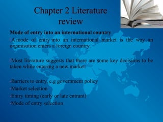 Mode of entry into an international country
A mode of entry into an international market is the way an
organisation enters a foreign country.
Most literature suggests that there are some key decisions to be
taken while entering a new market:
-Barriers to entry, e.g government policy
-Market selection
-Entry timing (early or late entrant)
-Mode of entry selection
 