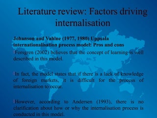 Johanson and Vahlne (1977, 1980) Uppsala
internationalisation process model: Pros and cons
Forsgren (2002) believes that the concept of learning is well
described in this model.
In fact, the model states that if there is a lack of knowledge
of foreign markets, it is difficult for the process of
internalisation to occur.
However, according to Andersen (1993), there is no
clarification about how or why the internalisation process is
conducted in this model.
 