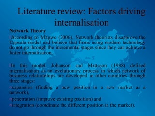 Network Theory
According to Mitgwe (2006), Network theorists disapprove the
Uppsala-model and believe that firms using modern technology
do not go through the incremental stages since they can achieve a
faster internalisation.
In this model, Johanson and Mattsson (1988) defined
internalisation as an evolutionary process in which network of
business relationships are developed in other countries through
three stages:
oexpansion (finding a new position in a new market as a
network),
openetration (improve existing position) and
ointegration (coordinate the different position in the market).
 