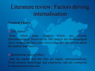 Network Theory
Late starters
firms which enter markets which are already
internationalised. However the late starters are disadvantaged
since competitors have more knowledge and experience about
the market than them.
International among others
both the market and the firm are highly internationalised.
Firms possess knowledge and experience and are connected
to international networks.
 