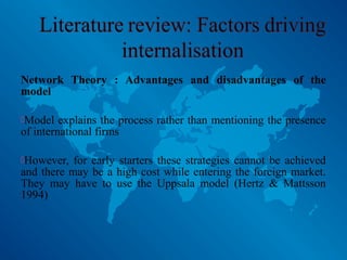 Network Theory : Advantages and disadvantages of the
model
Model explains the process rather than mentioning the presence
of international firms
However, for early starters these strategies cannot be achieved
and there may be a high cost while entering the foreign market.
They may have to use the Uppsala model (Hertz & Mattsson
1994)
 