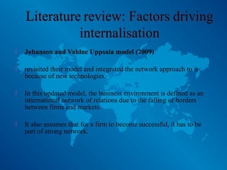  Johanson and Vahlne Uppsala model (2009)
 revisited their model and integrated the network approach to it
because of new technologies.
 In this updated model, the business environment is defined as an
international network of relations due to the falling of borders
between firms and markets.
 It also assumes that for a firm to become successful, it has to be
part of strong network.
 