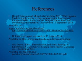  Daniel Tykesson and Mikael Alserud, May 2011, “The Uppsala
Model’s Applicability on Internationalization Processes of
European SMEs, Today: A Case Study of Three Small and
Medium Sized Enterprises”, accessed on 11 September 2014
Available on
https://lup.lub.lu.se/luur/download?
func=downloadFile&recordOId=2058238&fileOId=2436198
 Definition of export, accessed on 17 August 2014
Available on http://www.investopedia.com/terms/e/export.asp
 Gao Dawei, 2008, “Internalisation and Entry Strategy of
Enterprises: A Case study of Chinese firm: Huawei”, accessed
on 11 September 2014
Available on: http://hh.diva-
portal.org/smash/get/diva2:238972/FULLTEXT01.pdf
 